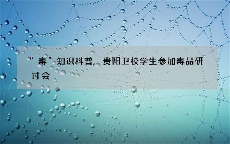 “毒”知识科普,贵阳卫校学生参加毒品研讨会