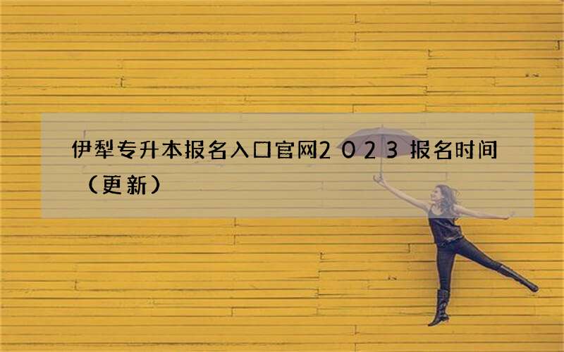 伊犁专升本报名入口官网2023报名时间（更新）