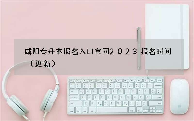 咸阳专升本报名入口官网2023报名时间（更新）