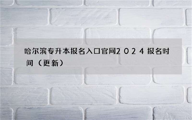 哈尔滨专升本报名入口官网2024报名时间（更新）