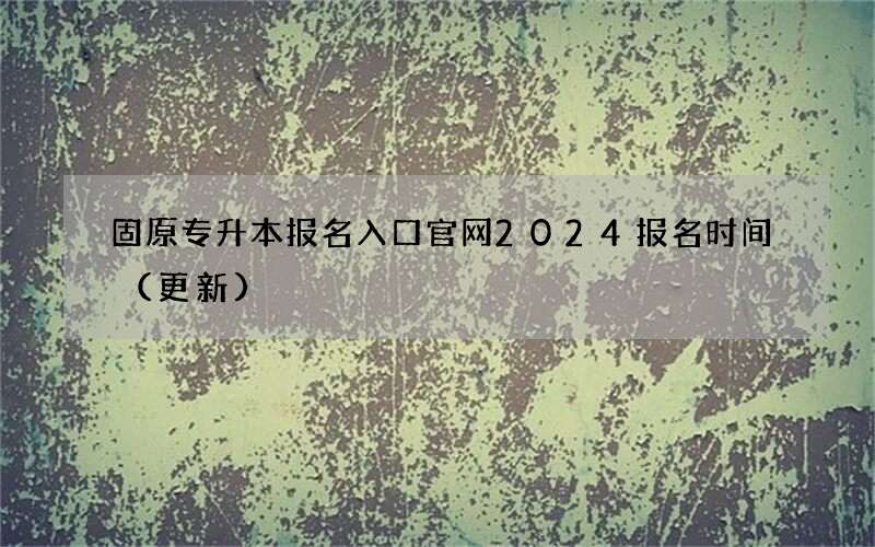 固原专升本报名入口官网2024报名时间（更新）