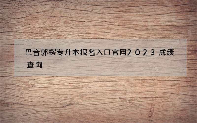 巴音郭楞专升本报名入口官网2023成绩查询