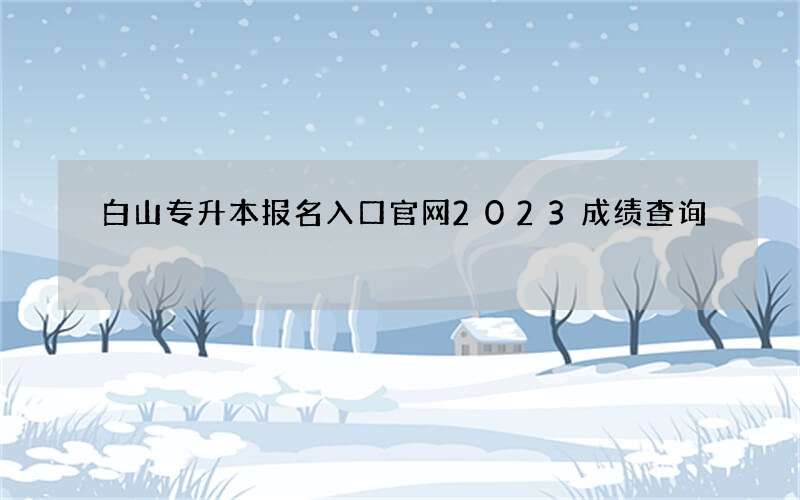 白山专升本报名入口官网2023成绩查询