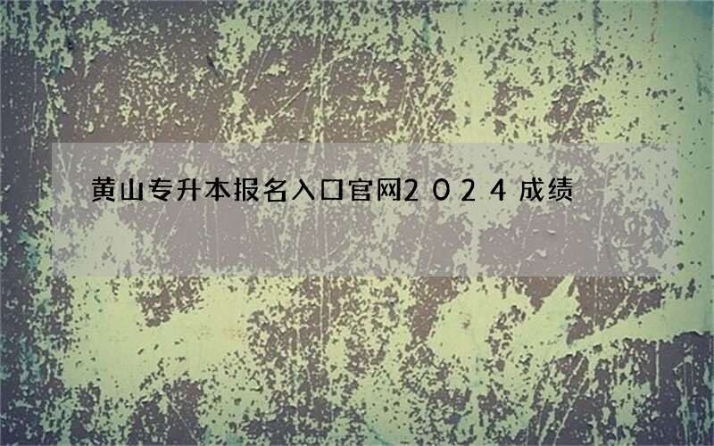 黄山专升本报名入口官网2024成绩