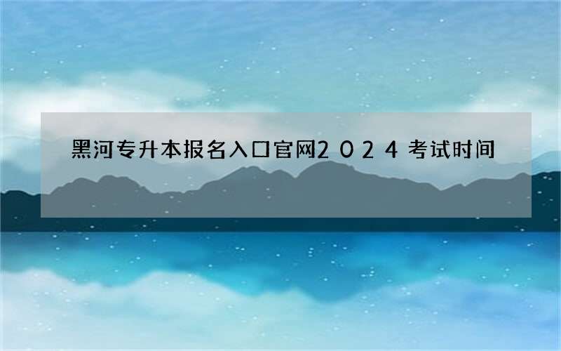 黑河专升本报名入口官网2024考试时间