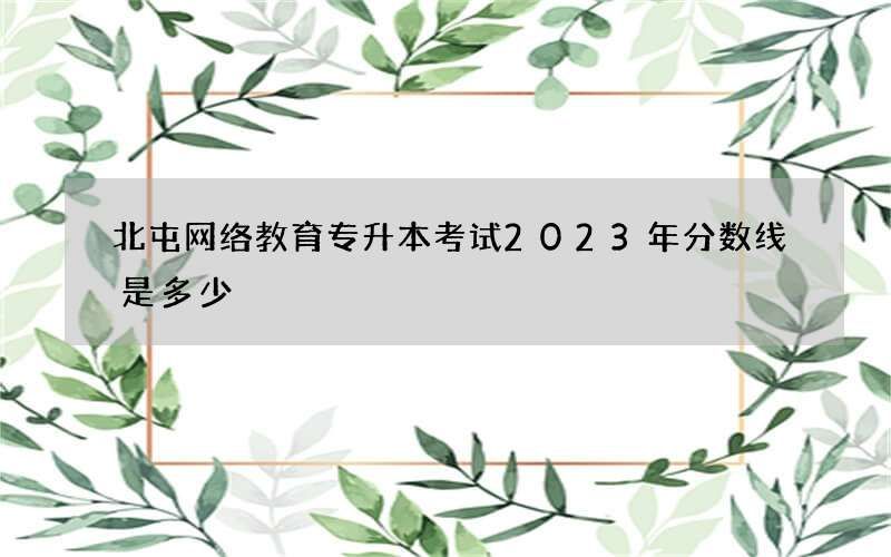 北屯网络教育专升本考试2023年分数线是多少