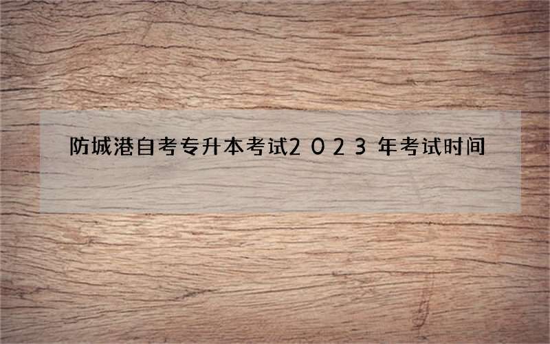 防城港自考专升本考试2023年考试时间