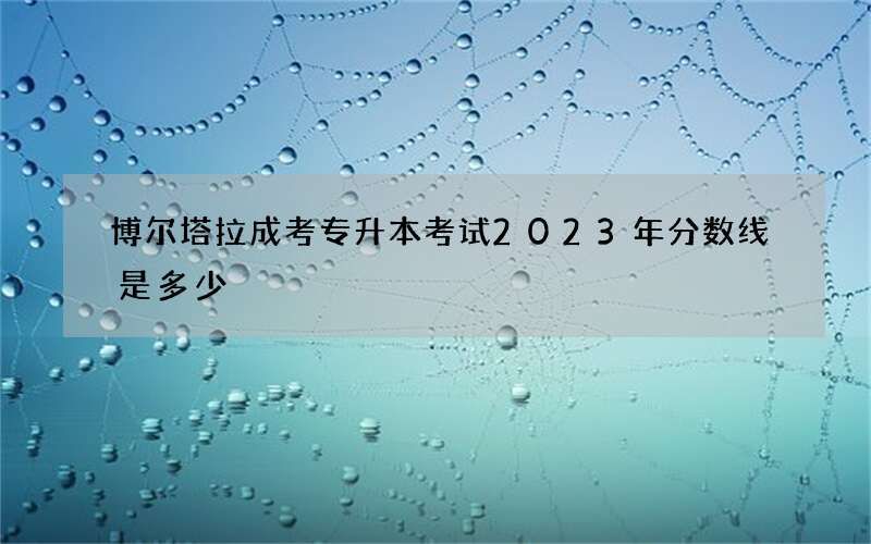 博尔塔拉成考专升本考试2023年分数线是多少