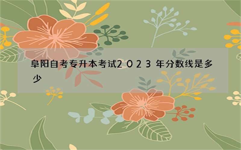 阜阳自考专升本考试2023年分数线是多少