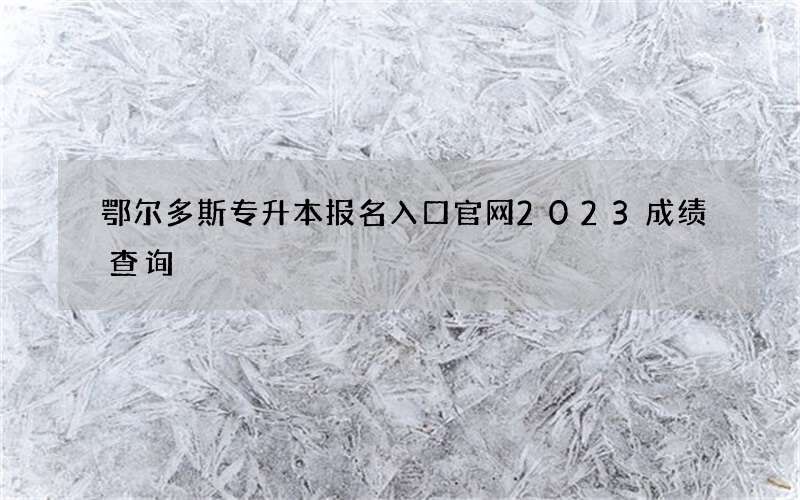 鄂尔多斯专升本报名入口官网2023成绩查询