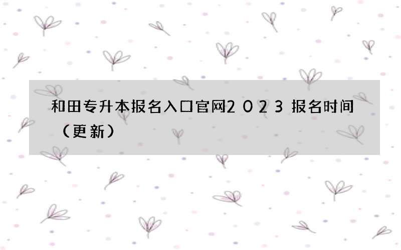 和田专升本报名入口官网2023报名时间（更新）