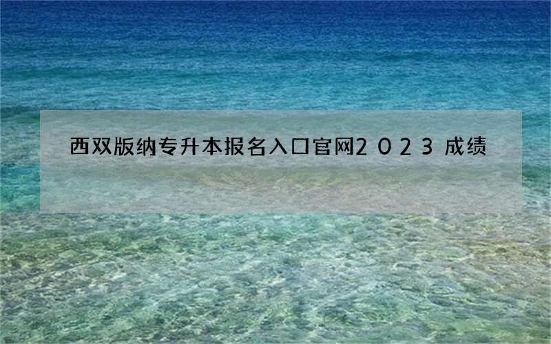 西双版纳专升本报名入口官网2023成绩