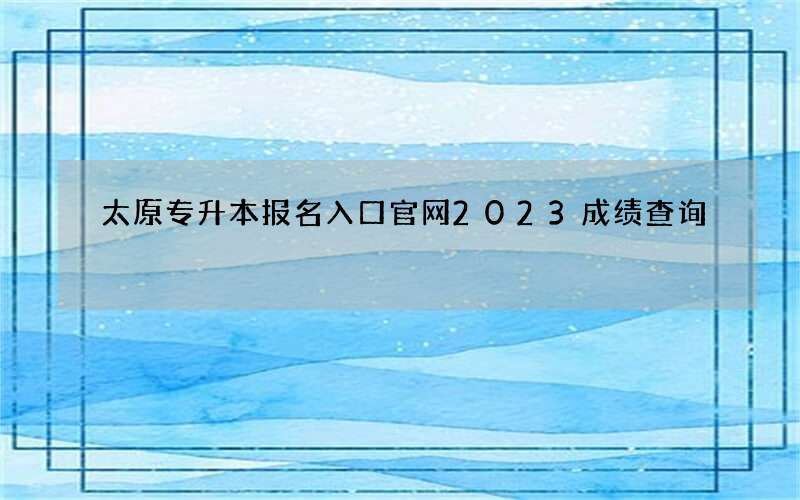 太原专升本报名入口官网2023成绩查询