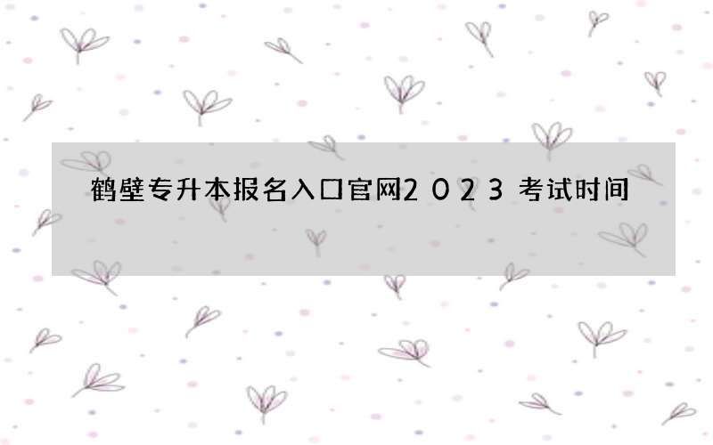 鹤壁专升本报名入口官网2023考试时间