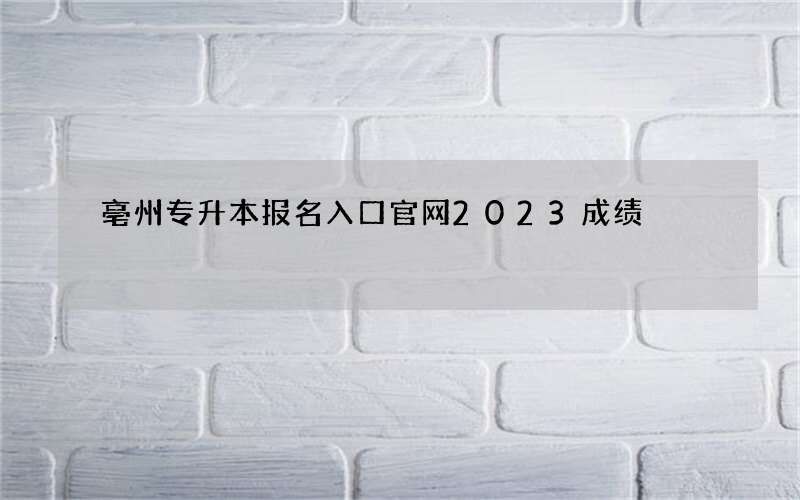 亳州专升本报名入口官网2023成绩