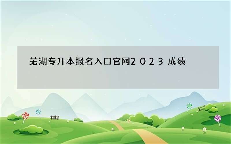 芜湖专升本报名入口官网2023成绩