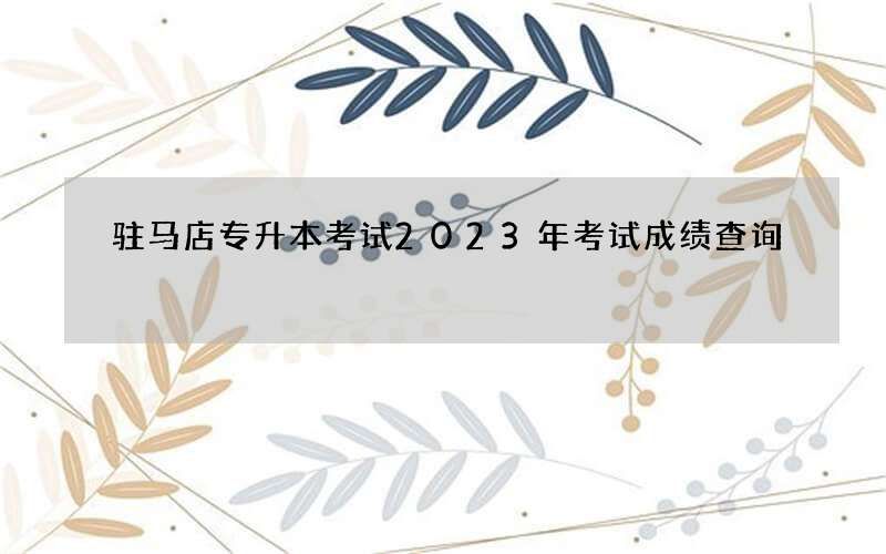 驻马店专升本考试2023年考试成绩查询