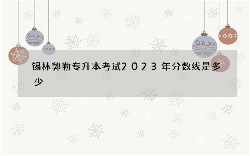 锡林郭勒专升本考试2023年分数线是多少