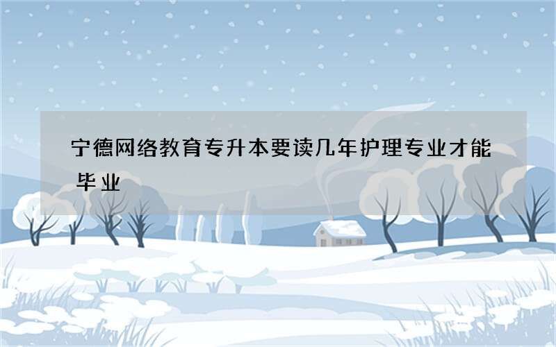 宁德网络教育专升本要读几年护理专业才能毕业