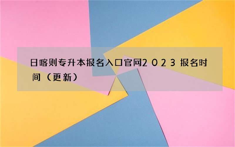 日喀则专升本报名入口官网2023报名时间（更新）