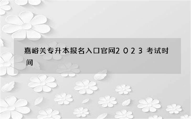 嘉峪关专升本报名入口官网2023考试时间