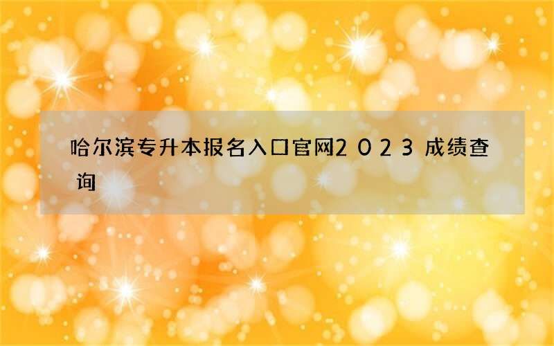 哈尔滨专升本报名入口官网2023成绩查询