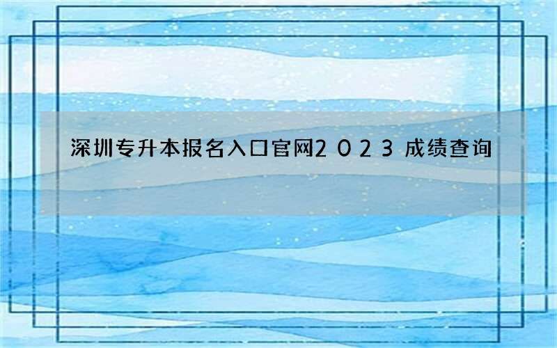 深圳专升本报名入口官网2023成绩查询