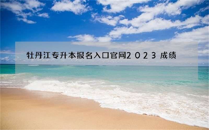 牡丹江专升本报名入口官网2023成绩