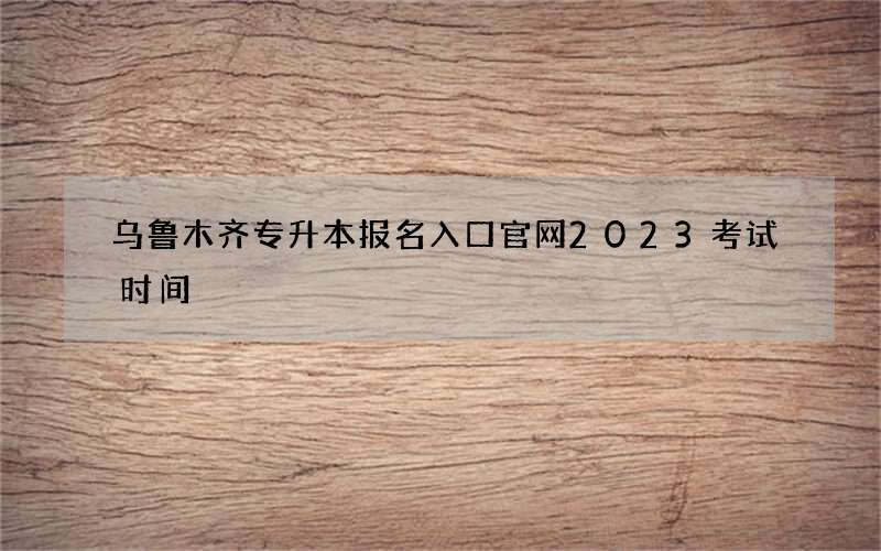 乌鲁木齐专升本报名入口官网2023考试时间