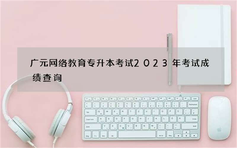 广元网络教育专升本考试2023年考试成绩查询