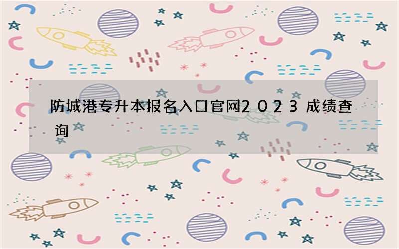 防城港专升本报名入口官网2023成绩查询