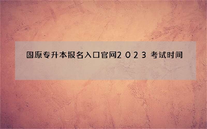 固原专升本报名入口官网2023考试时间