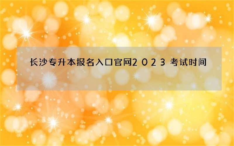 长沙专升本报名入口官网2023考试时间