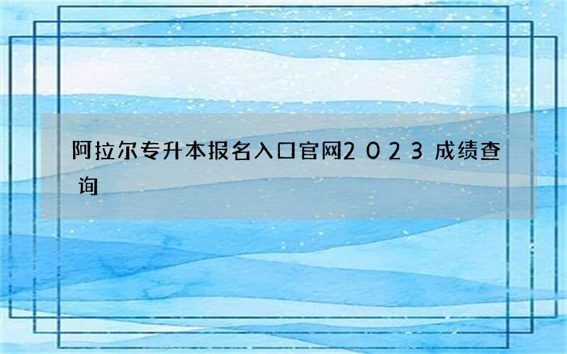 阿拉尔专升本报名入口官网2023成绩查询