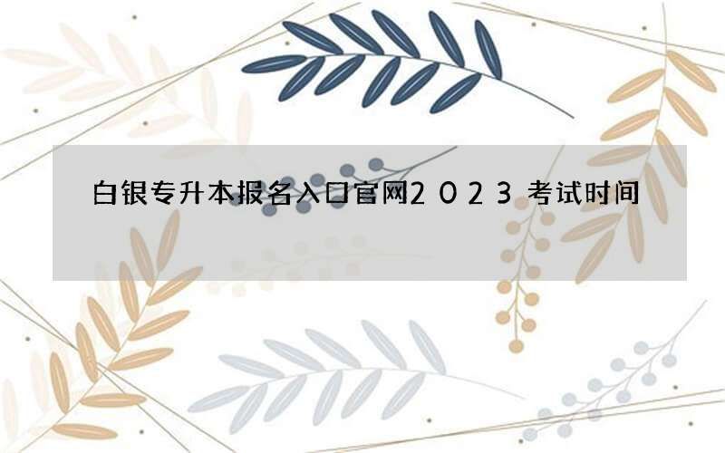 白银专升本报名入口官网2023考试时间