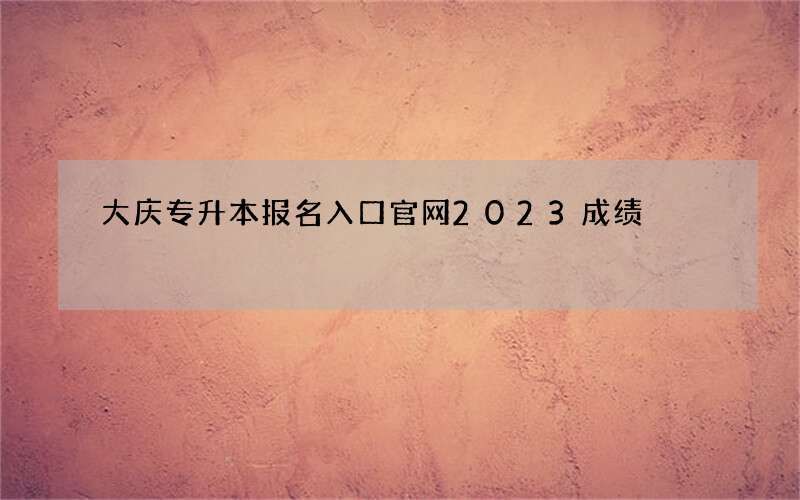 大庆专升本报名入口官网2023成绩