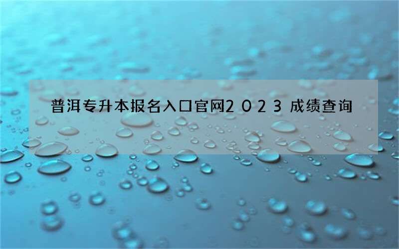 普洱专升本报名入口官网2023成绩查询