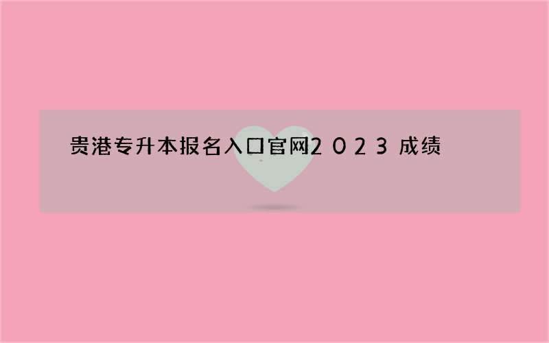 贵港专升本报名入口官网2023成绩