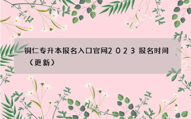 铜仁专升本报名入口官网2023报名时间（更新）