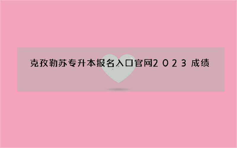 克孜勒苏专升本报名入口官网2023成绩