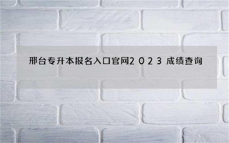 邢台专升本报名入口官网2023成绩查询