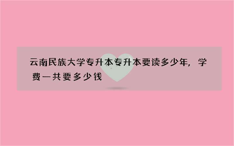 云南民族大学专升本专升本要读多少年,学费一共要多少钱