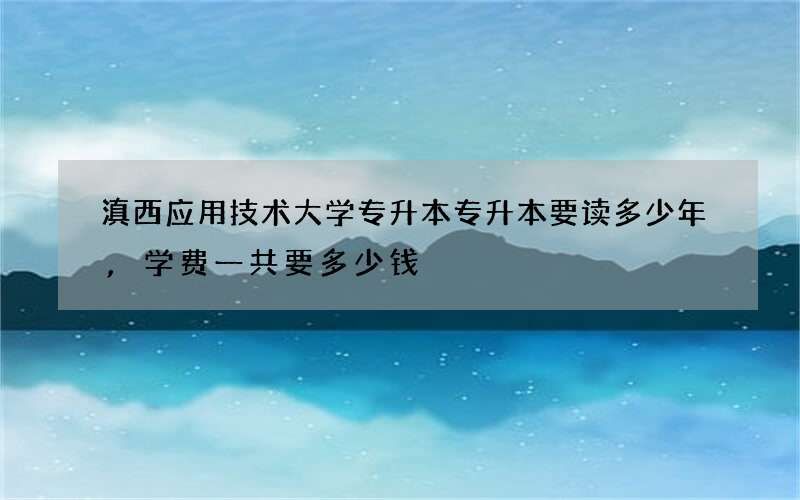 滇西应用技术大学专升本专升本要读多少年,学费一共要多少钱