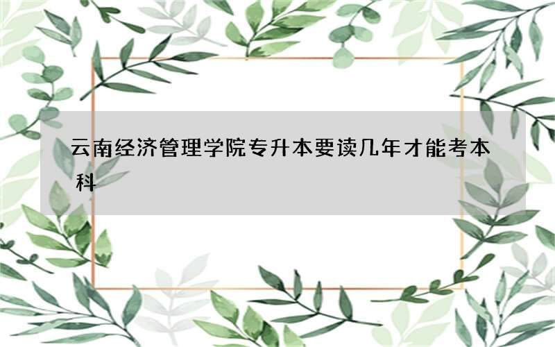 云南经济管理学院专升本要读几年才能考本科