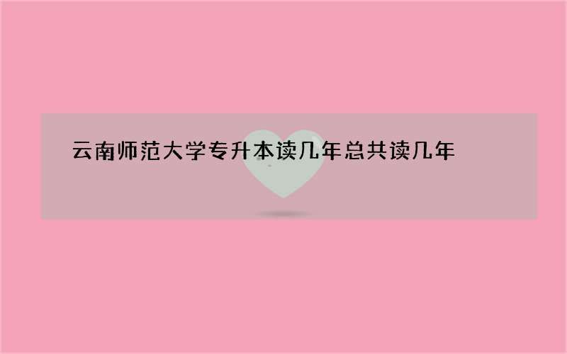 云南师范大学专升本读几年总共读几年