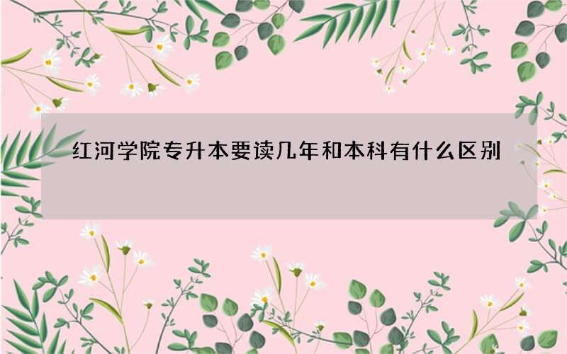 红河学院专升本要读几年和本科有什么区别