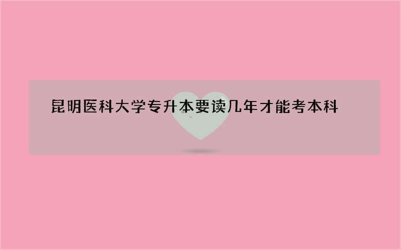 昆明医科大学专升本要读几年才能考本科