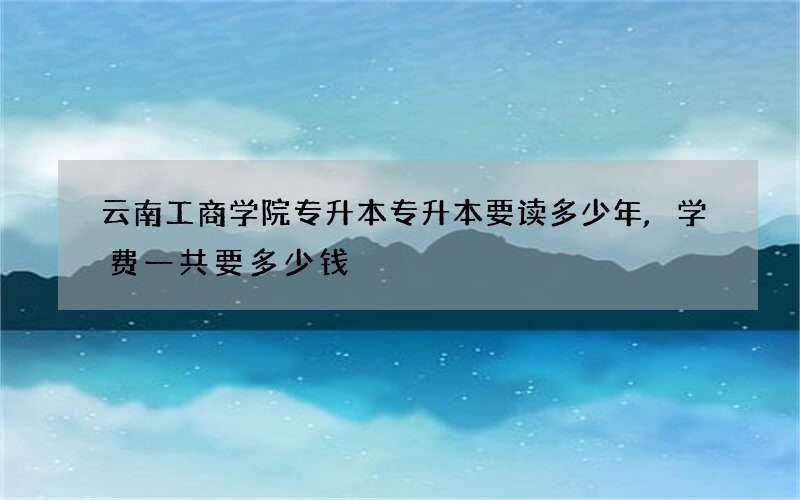 云南工商学院专升本专升本要读多少年,学费一共要多少钱