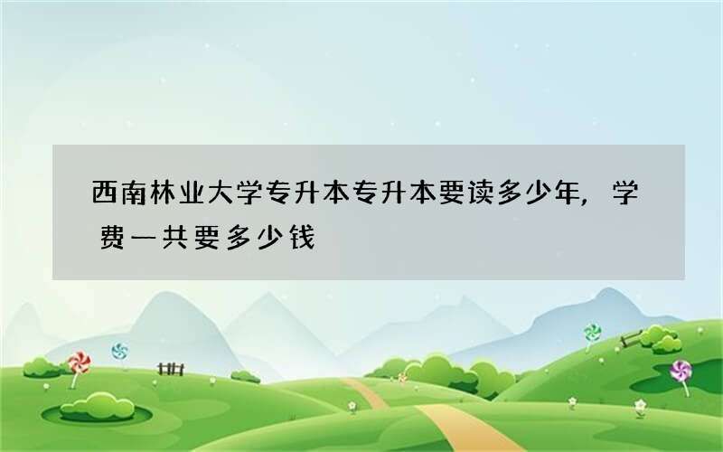 西南林业大学专升本专升本要读多少年,学费一共要多少钱