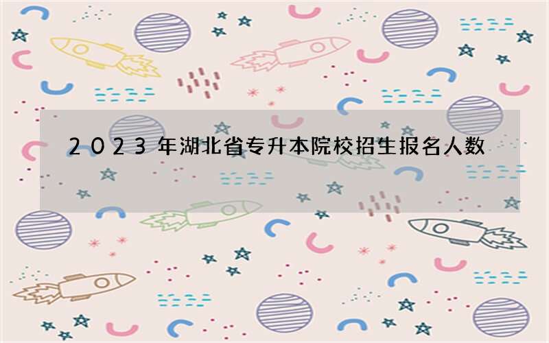 2023年湖北省专升本院校招生报名人数